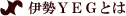 伊勢ＹＥＧとは？